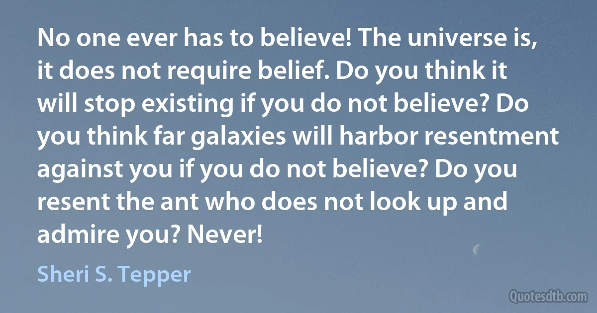 No one ever has to believe! The universe is, it does not require belief. Do you think it will stop existing if you do not believe? Do you think far galaxies will harbor resentment against you if you do not believe? Do you resent the ant who does not look up and admire you? Never! (Sheri S. Tepper)