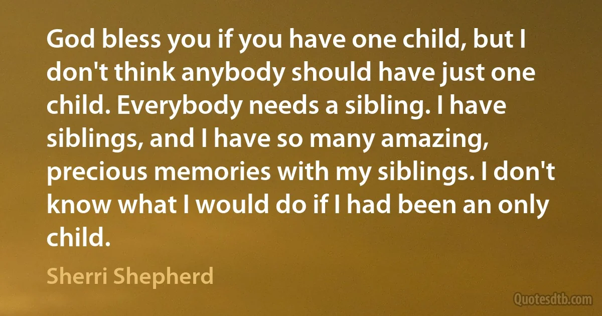 God bless you if you have one child, but I don't think anybody should have just one child. Everybody needs a sibling. I have siblings, and I have so many amazing, precious memories with my siblings. I don't know what I would do if I had been an only child. (Sherri Shepherd)