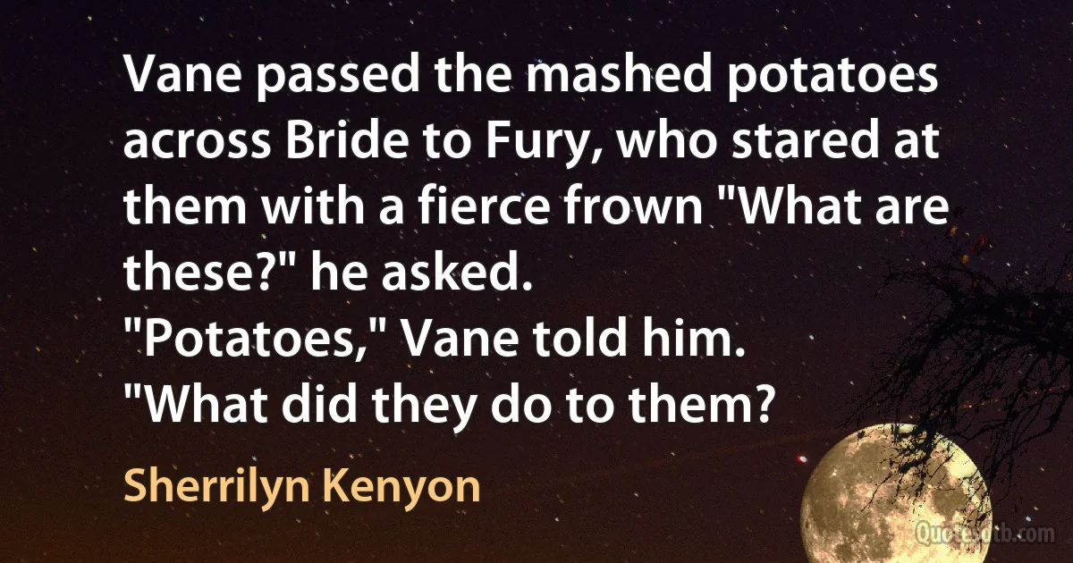 Vane passed the mashed potatoes across Bride to Fury, who stared at them with a fierce frown "What are these?" he asked.
"Potatoes," Vane told him.
"What did they do to them? (Sherrilyn Kenyon)