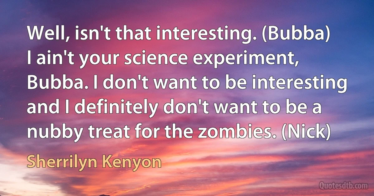 Well, isn't that interesting. (Bubba)
I ain't your science experiment, Bubba. I don't want to be interesting and I definitely don't want to be a nubby treat for the zombies. (Nick) (Sherrilyn Kenyon)