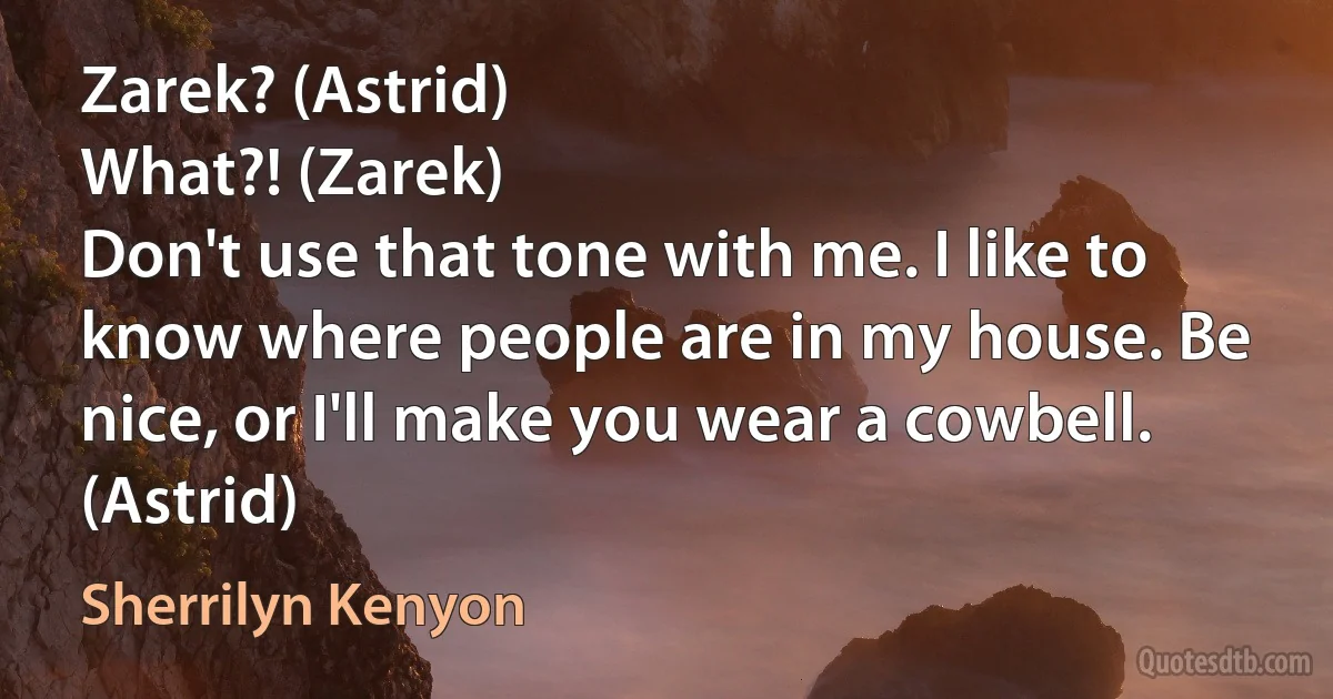 Zarek? (Astrid)
What?! (Zarek)
Don't use that tone with me. I like to know where people are in my house. Be nice, or I'll make you wear a cowbell. (Astrid) (Sherrilyn Kenyon)