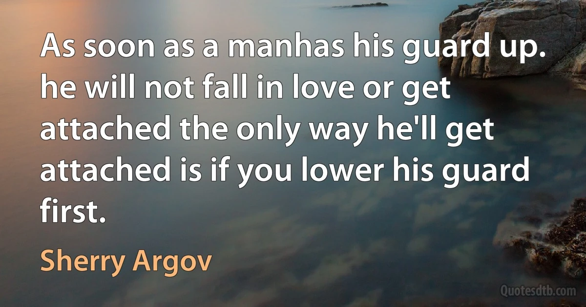 As soon as a manhas his guard up. he will not fall in love or get attached the only way he'll get attached is if you lower his guard first. (Sherry Argov)