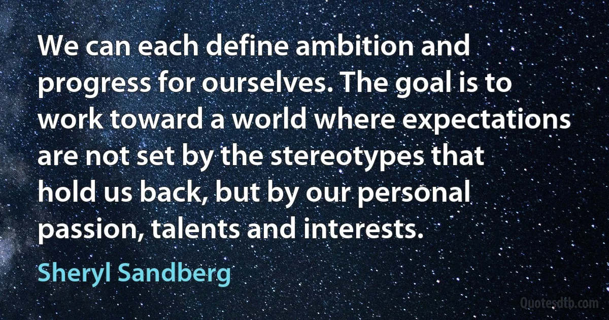 We can each define ambition and progress for ourselves. The goal is to work toward a world where expectations are not set by the stereotypes that hold us back, but by our personal passion, talents and interests. (Sheryl Sandberg)