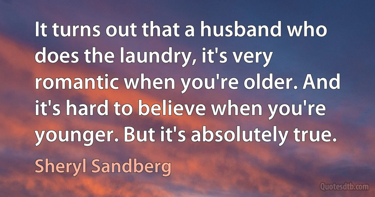 It turns out that a husband who does the laundry, it's very romantic when you're older. And it's hard to believe when you're younger. But it's absolutely true. (Sheryl Sandberg)