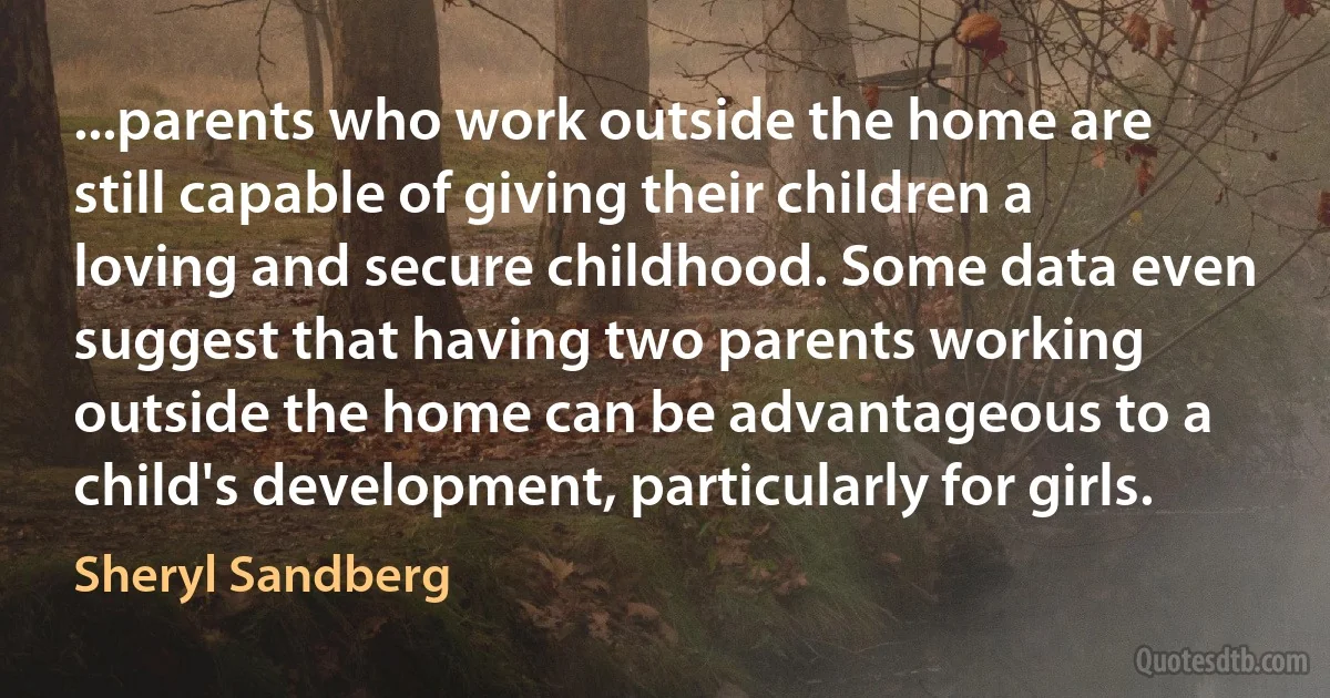 ...parents who work outside the home are still capable of giving their children a loving and secure childhood. Some data even suggest that having two parents working outside the home can be advantageous to a child's development, particularly for girls. (Sheryl Sandberg)