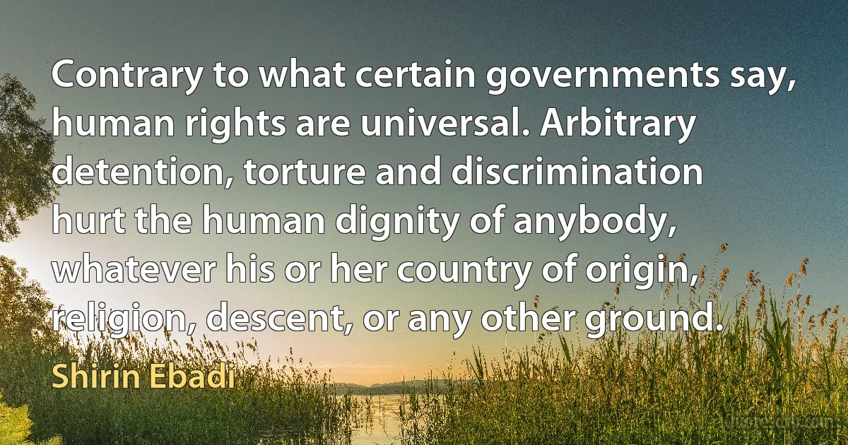 Contrary to what certain governments say, human rights are universal. Arbitrary detention, torture and discrimination hurt the human dignity of anybody, whatever his or her country of origin, religion, descent, or any other ground. (Shirin Ebadi)