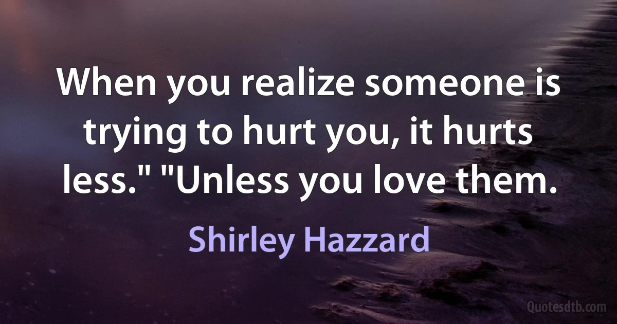 When you realize someone is trying to hurt you, it hurts less." "Unless you love them. (Shirley Hazzard)