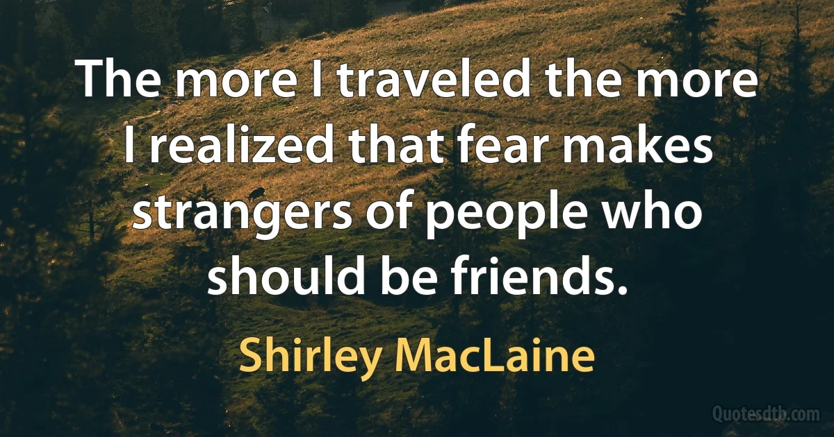 The more I traveled the more I realized that fear makes strangers of people who should be friends. (Shirley MacLaine)