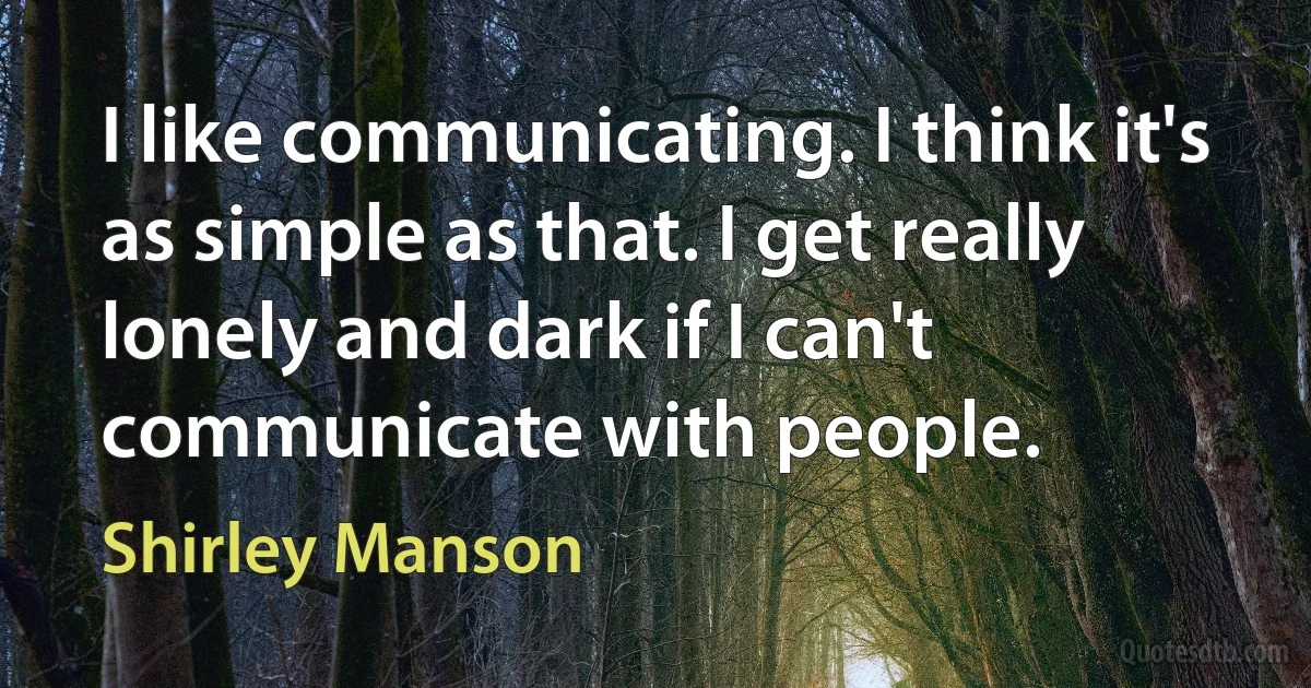 I like communicating. I think it's as simple as that. I get really lonely and dark if I can't communicate with people. (Shirley Manson)