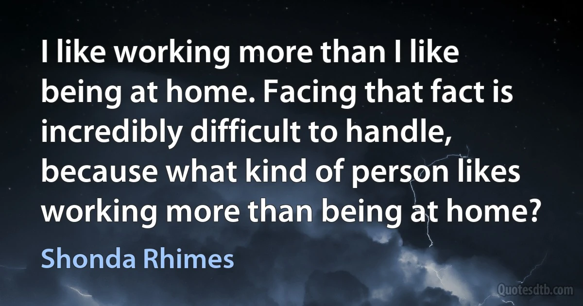 I like working more than I like being at home. Facing that fact is incredibly difficult to handle, because what kind of person likes working more than being at home? (Shonda Rhimes)