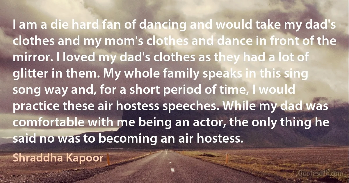 I am a die hard fan of dancing and would take my dad's clothes and my mom's clothes and dance in front of the mirror. I loved my dad's clothes as they had a lot of glitter in them. My whole family speaks in this sing song way and, for a short period of time, I would practice these air hostess speeches. While my dad was comfortable with me being an actor, the only thing he said no was to becoming an air hostess. (Shraddha Kapoor)