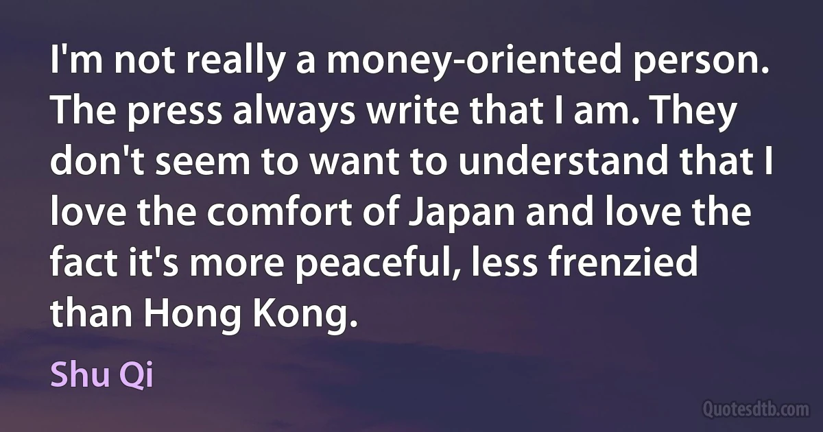 I'm not really a money-oriented person. The press always write that I am. They don't seem to want to understand that I love the comfort of Japan and love the fact it's more peaceful, less frenzied than Hong Kong. (Shu Qi)