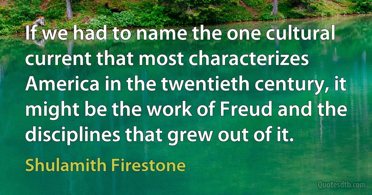 If we had to name the one cultural current that most characterizes America in the twentieth century, it might be the work of Freud and the disciplines that grew out of it. (Shulamith Firestone)