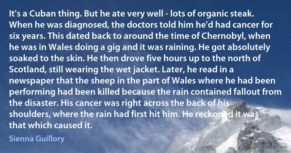 It's a Cuban thing. But he ate very well - lots of organic steak. When he was diagnosed, the doctors told him he'd had cancer for six years. This dated back to around the time of Chernobyl, when he was in Wales doing a gig and it was raining. He got absolutely soaked to the skin. He then drove five hours up to the north of Scotland, still wearing the wet jacket. Later, he read in a newspaper that the sheep in the part of Wales where he had been performing had been killed because the rain contained fallout from the disaster. His cancer was right across the back of his shoulders, where the rain had first hit him. He reckoned it was that which caused it. (Sienna Guillory)