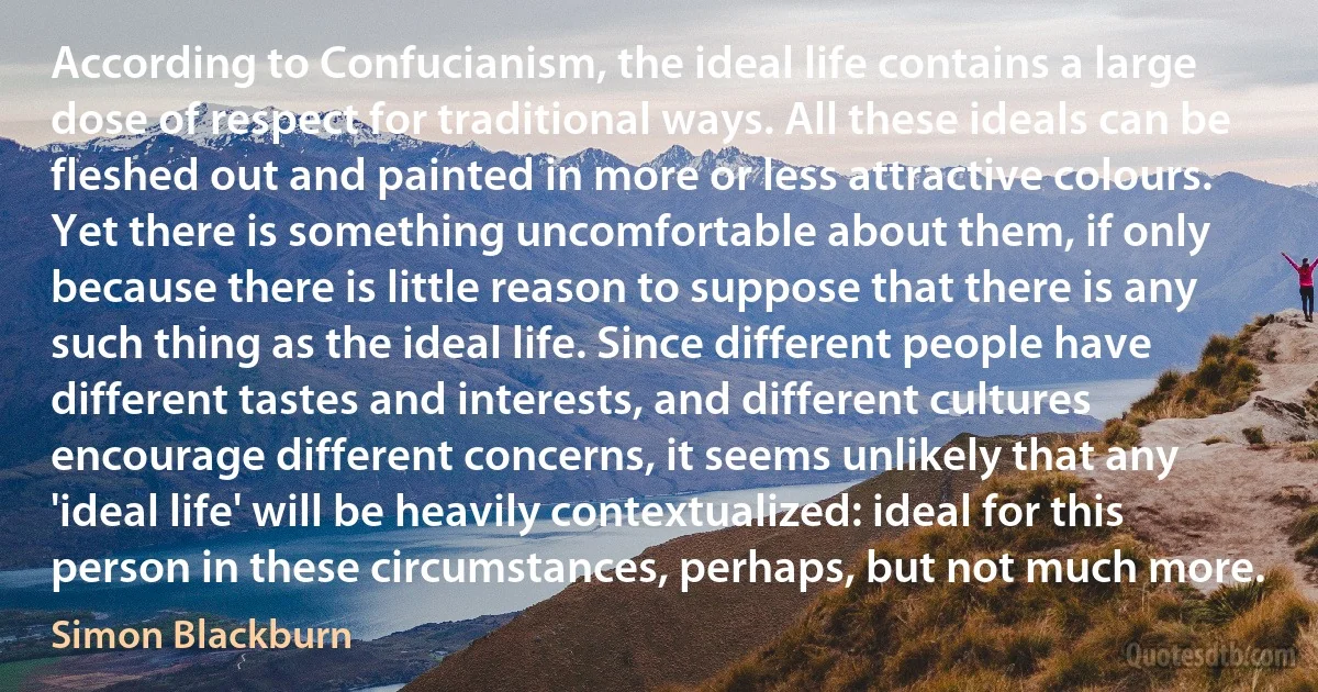 According to Confucianism, the ideal life contains a large dose of respect for traditional ways. All these ideals can be fleshed out and painted in more or less attractive colours. Yet there is something uncomfortable about them, if only because there is little reason to suppose that there is any such thing as the ideal life. Since different people have different tastes and interests, and different cultures encourage different concerns, it seems unlikely that any 'ideal life' will be heavily contextualized: ideal for this person in these circumstances, perhaps, but not much more. (Simon Blackburn)