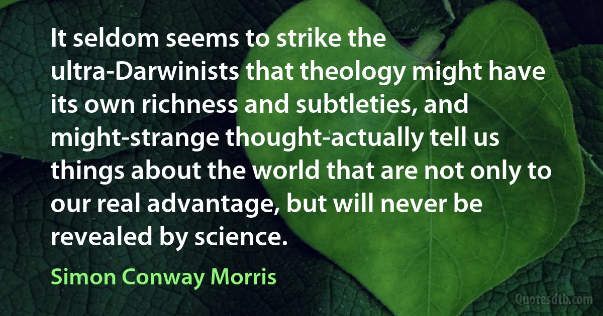 It seldom seems to strike the ultra-Darwinists that theology might have its own richness and subtleties, and might-strange thought-actually tell us things about the world that are not only to our real advantage, but will never be revealed by science. (Simon Conway Morris)