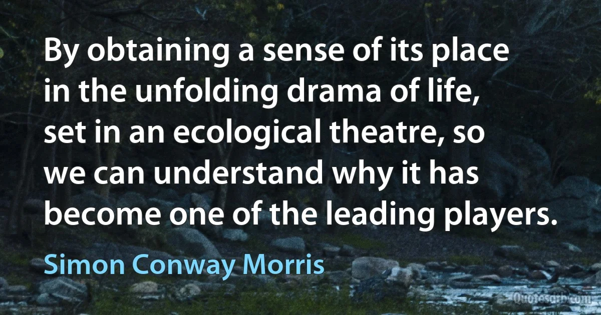 By obtaining a sense of its place in the unfolding drama of life, set in an ecological theatre, so we can understand why it has become one of the leading players. (Simon Conway Morris)