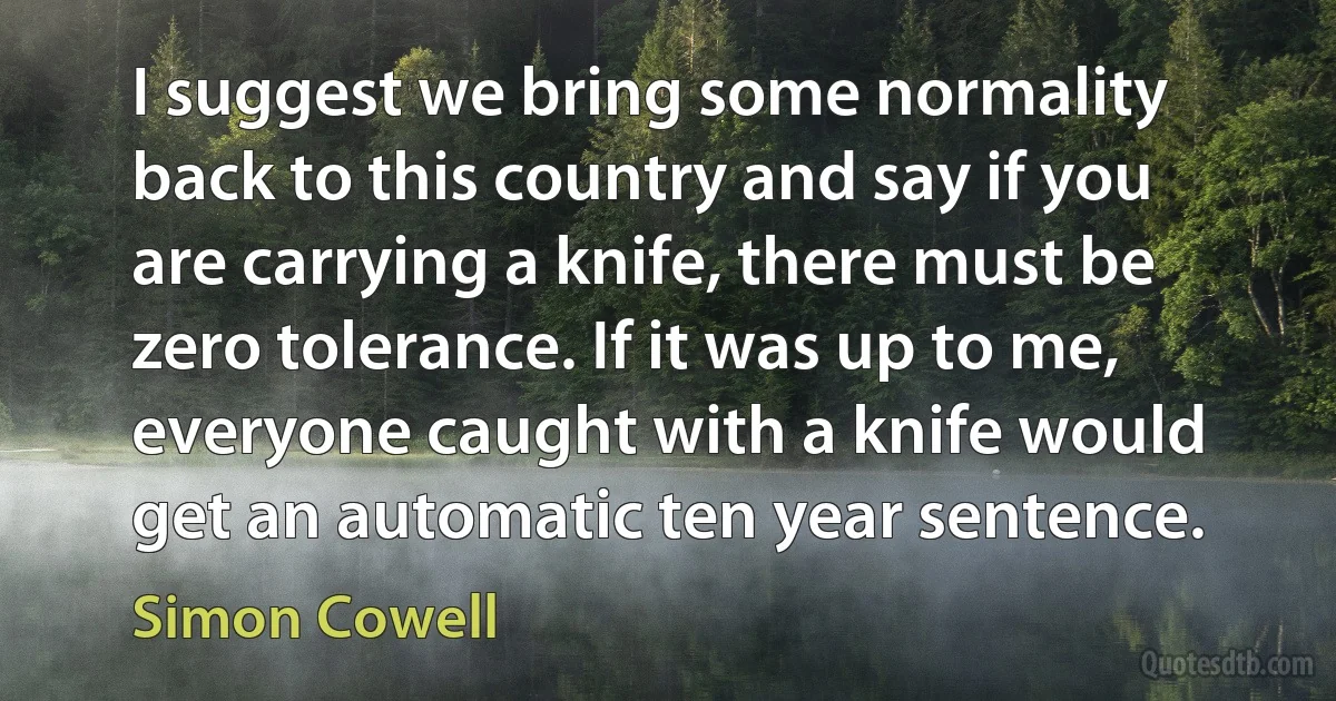 I suggest we bring some normality back to this country and say if you are carrying a knife, there must be zero tolerance. If it was up to me, everyone caught with a knife would get an automatic ten year sentence. (Simon Cowell)