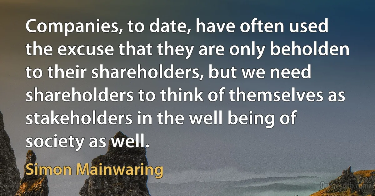 Companies, to date, have often used the excuse that they are only beholden to their shareholders, but we need shareholders to think of themselves as stakeholders in the well being of society as well. (Simon Mainwaring)