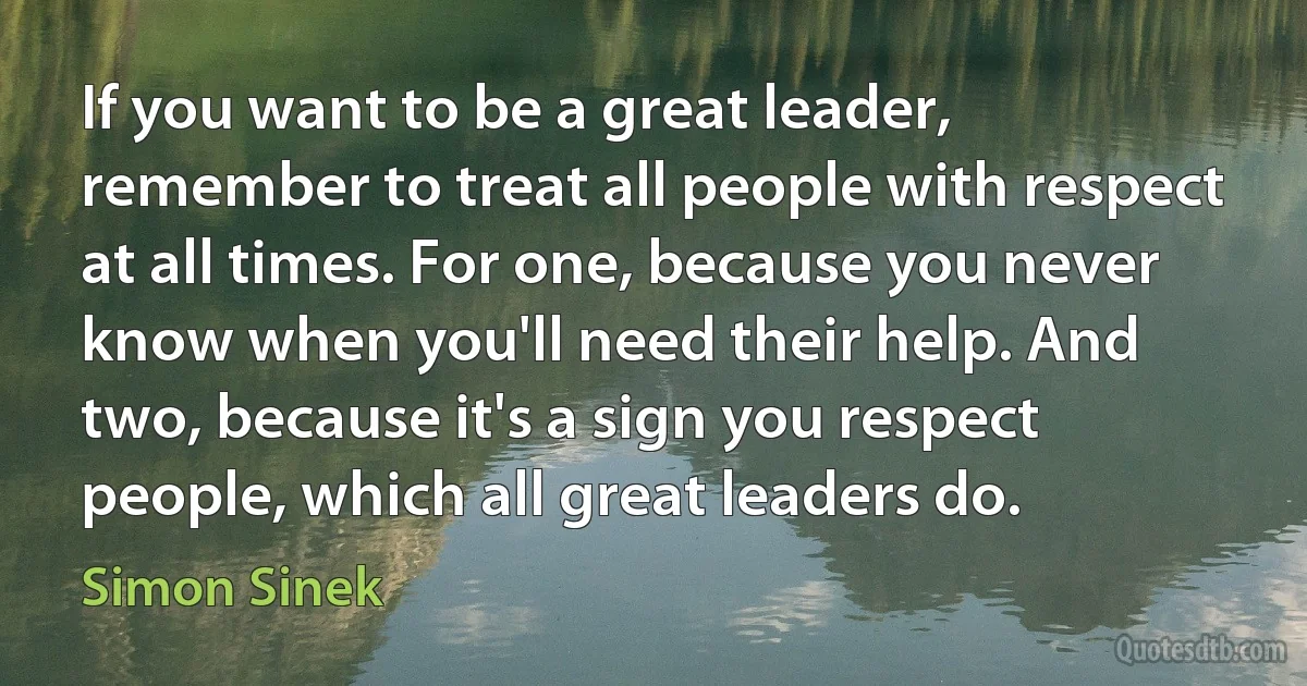 If you want to be a great leader, remember to treat all people with respect at all times. For one, because you never know when you'll need their help. And two, because it's a sign you respect people, which all great leaders do. (Simon Sinek)