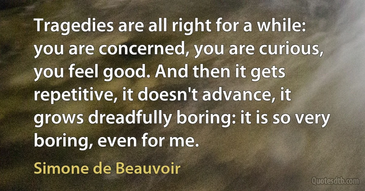 Tragedies are all right for a while: you are concerned, you are curious, you feel good. And then it gets repetitive, it doesn't advance, it grows dreadfully boring: it is so very boring, even for me. (Simone de Beauvoir)