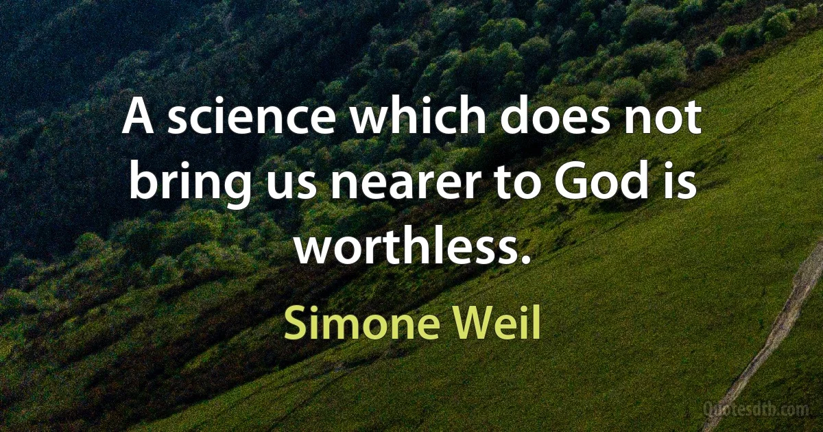 A science which does not bring us nearer to God is worthless. (Simone Weil)