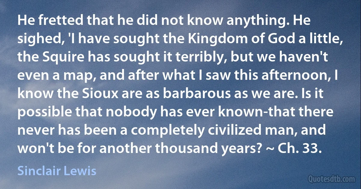 He fretted that he did not know anything. He sighed, 'I have sought the Kingdom of God a little, the Squire has sought it terribly, but we haven't even a map, and after what I saw this afternoon, I know the Sioux are as barbarous as we are. Is it possible that nobody has ever known-that there never has been a completely civilized man, and won't be for another thousand years? ~ Ch. 33. (Sinclair Lewis)