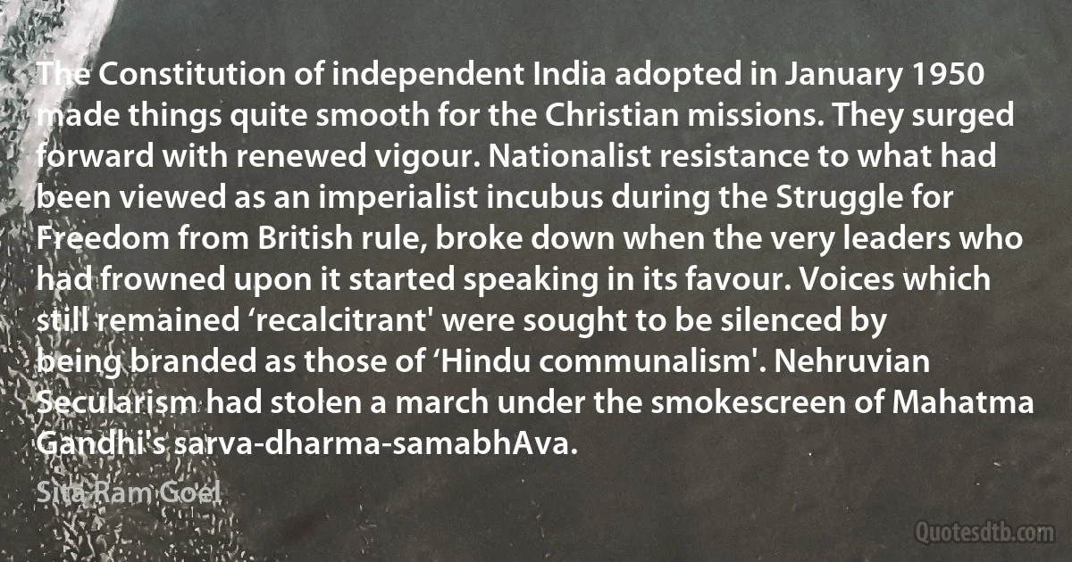 The Constitution of independent India adopted in January 1950 made things quite smooth for the Christian missions. They surged forward with renewed vigour. Nationalist resistance to what had been viewed as an imperialist incubus during the Struggle for Freedom from British rule, broke down when the very leaders who had frowned upon it started speaking in its favour. Voices which still remained ‘recalcitrant' were sought to be silenced by being branded as those of ‘Hindu communalism'. Nehruvian Secularism had stolen a march under the smokescreen of Mahatma Gandhi's sarva-dharma-samabhAva. (Sita Ram Goel)