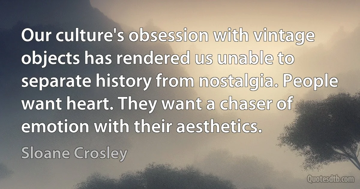 Our culture's obsession with vintage objects has rendered us unable to separate history from nostalgia. People want heart. They want a chaser of emotion with their aesthetics. (Sloane Crosley)