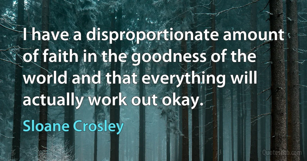 I have a disproportionate amount of faith in the goodness of the world and that everything will actually work out okay. (Sloane Crosley)