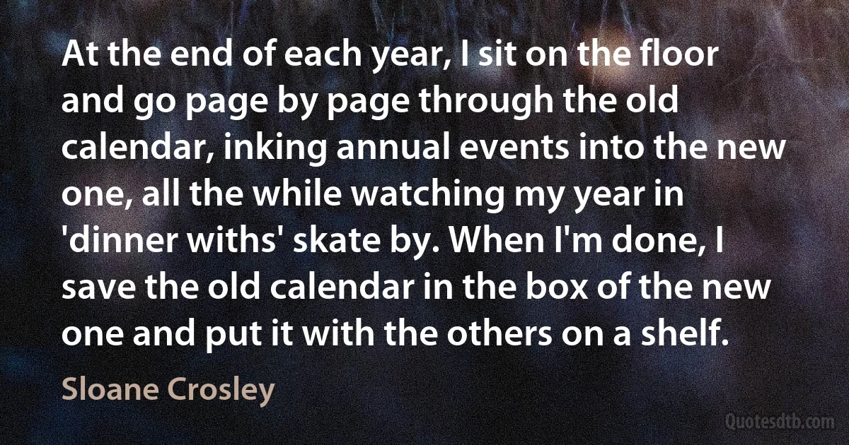 At the end of each year, I sit on the floor and go page by page through the old calendar, inking annual events into the new one, all the while watching my year in 'dinner withs' skate by. When I'm done, I save the old calendar in the box of the new one and put it with the others on a shelf. (Sloane Crosley)