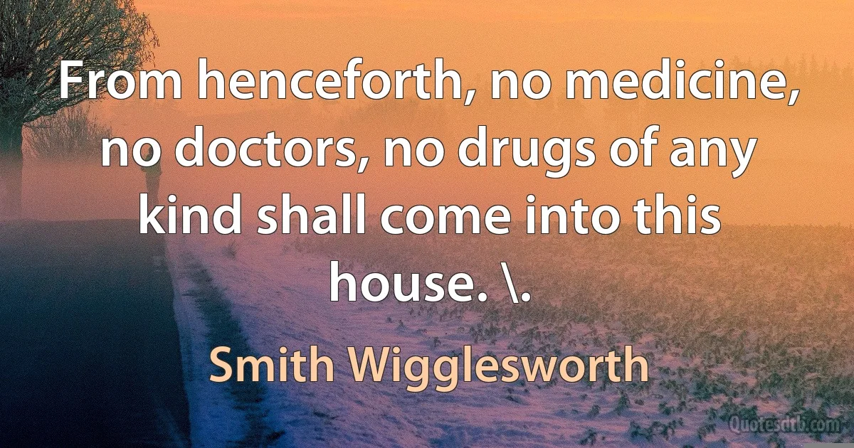 From henceforth, no medicine, no doctors, no drugs of any kind shall come into this house. \. (Smith Wigglesworth)