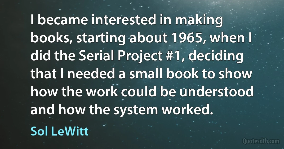 I became interested in making books, starting about 1965, when I did the Serial Project #1, deciding that I needed a small book to show how the work could be understood and how the system worked. (Sol LeWitt)