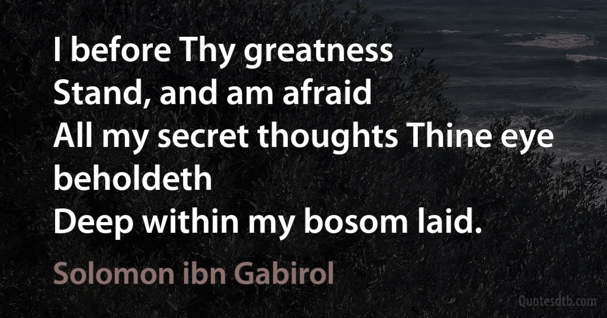 I before Thy greatness
Stand, and am afraid
All my secret thoughts Thine eye beholdeth
Deep within my bosom laid. (Solomon ibn Gabirol)