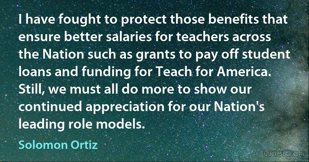 I have fought to protect those benefits that ensure better salaries for teachers across the Nation such as grants to pay off student loans and funding for Teach for America. Still, we must all do more to show our continued appreciation for our Nation's leading role models. (Solomon Ortiz)