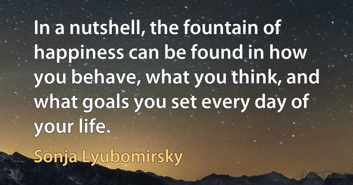 In a nutshell, the fountain of happiness can be found in how you behave, what you think, and what goals you set every day of your life. (Sonja Lyubomirsky)