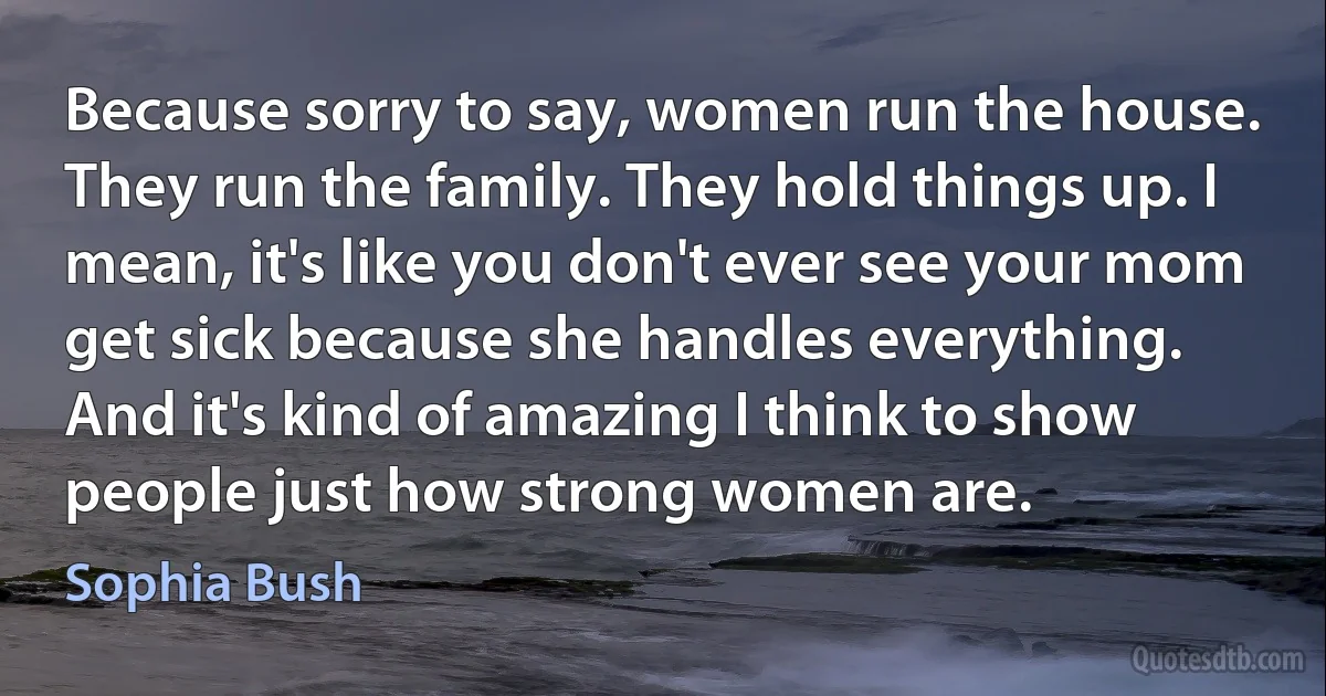 Because sorry to say, women run the house. They run the family. They hold things up. I mean, it's like you don't ever see your mom get sick because she handles everything. And it's kind of amazing I think to show people just how strong women are. (Sophia Bush)