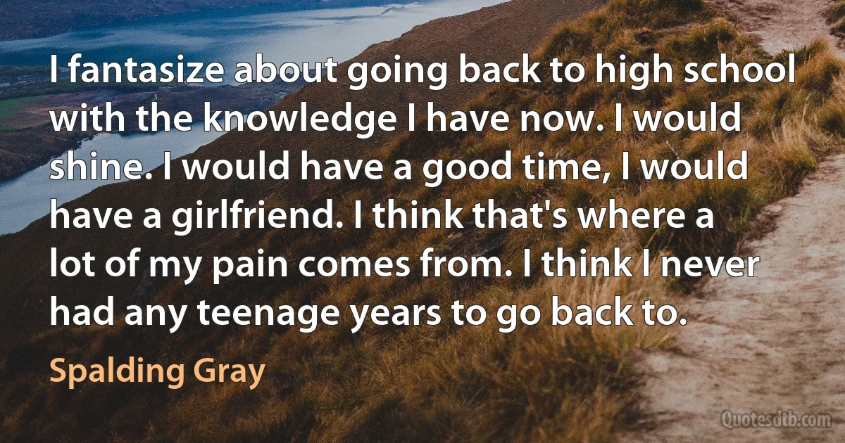 I fantasize about going back to high school with the knowledge I have now. I would shine. I would have a good time, I would have a girlfriend. I think that's where a lot of my pain comes from. I think I never had any teenage years to go back to. (Spalding Gray)