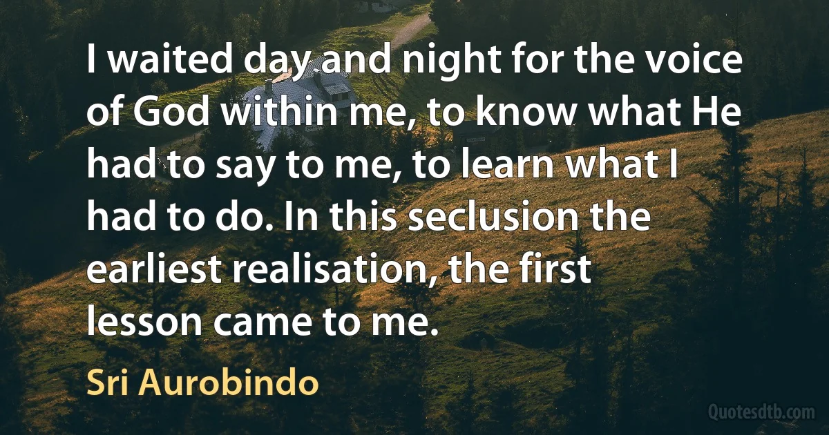 I waited day and night for the voice of God within me, to know what He had to say to me, to learn what I had to do. In this seclusion the earliest realisation, the first lesson came to me. (Sri Aurobindo)