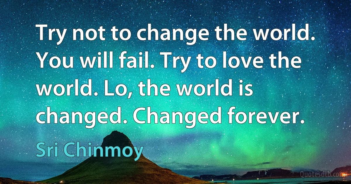 Try not to change the world. You will fail. Try to love the world. Lo, the world is changed. Changed forever. (Sri Chinmoy)