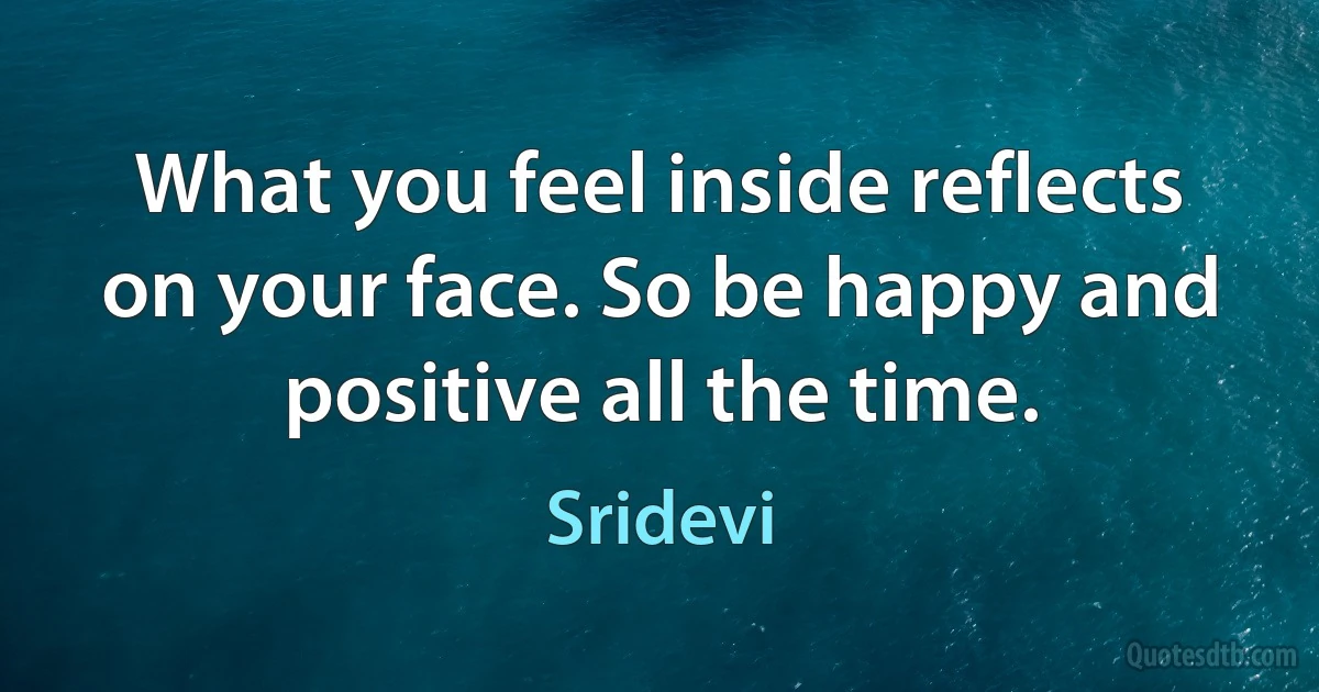 What you feel inside reflects on your face. So be happy and positive all the time. (Sridevi)