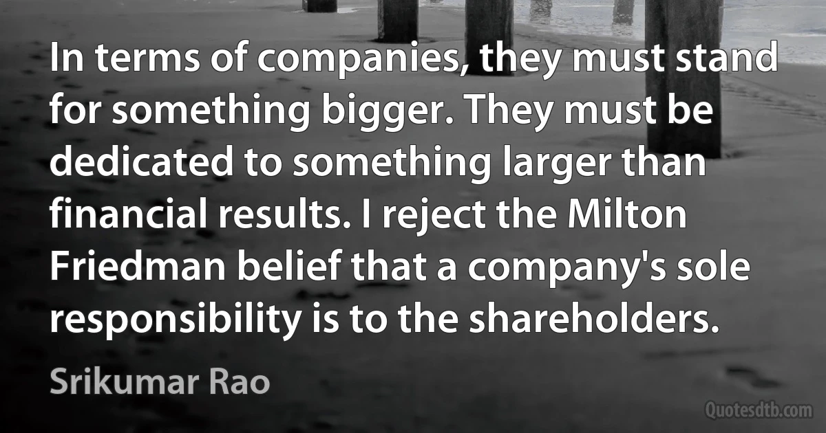 In terms of companies, they must stand for something bigger. They must be dedicated to something larger than financial results. I reject the Milton Friedman belief that a company's sole responsibility is to the shareholders. (Srikumar Rao)