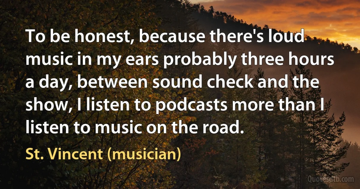 To be honest, because there's loud music in my ears probably three hours a day, between sound check and the show, I listen to podcasts more than I listen to music on the road. (St. Vincent (musician))