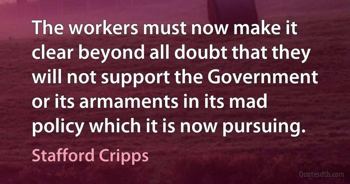 The workers must now make it clear beyond all doubt that they will not support the Government or its armaments in its mad policy which it is now pursuing. (Stafford Cripps)