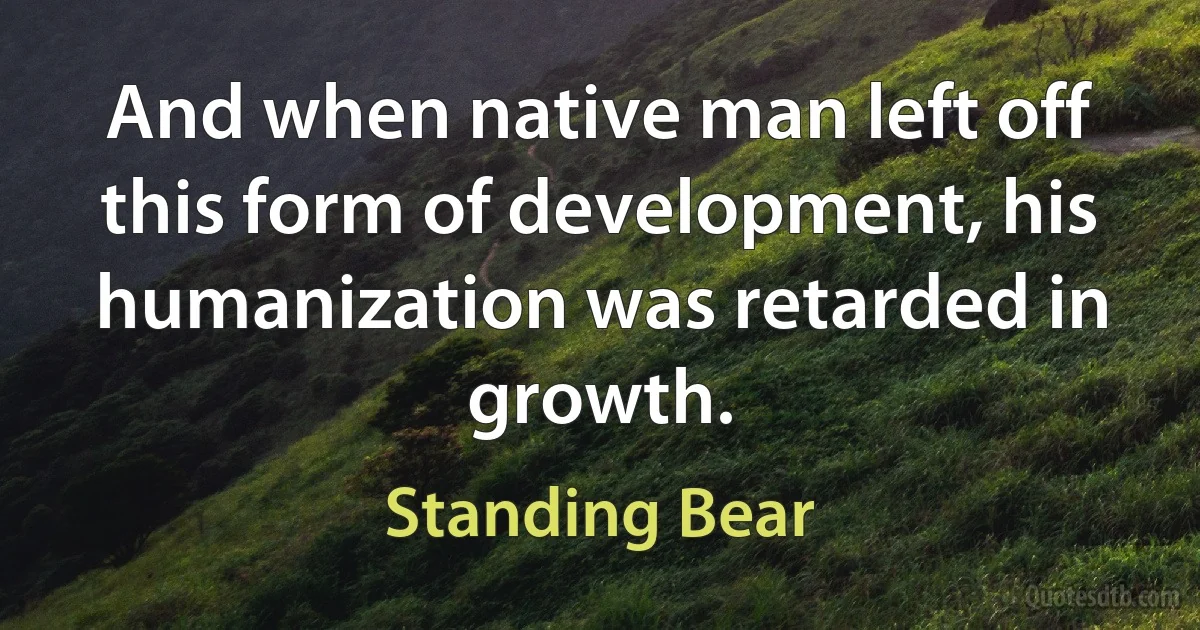 And when native man left off this form of development, his humanization was retarded in growth. (Standing Bear)