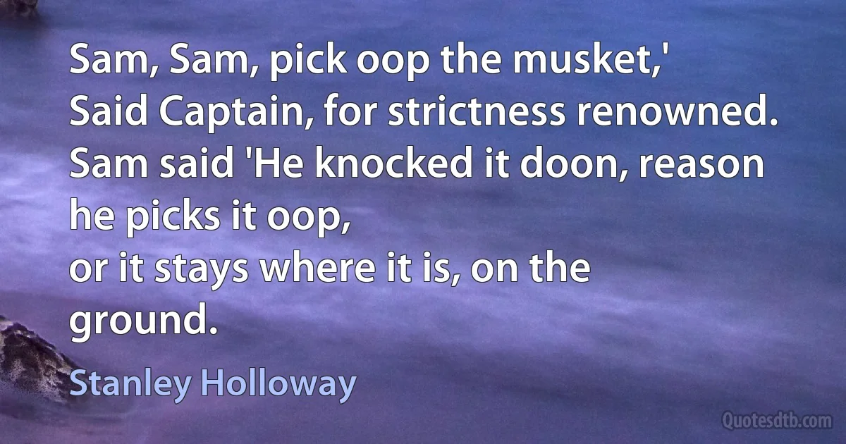 Sam, Sam, pick oop the musket,'
Said Captain, for strictness renowned.
Sam said 'He knocked it doon, reason he picks it oop,
or it stays where it is, on the ground. (Stanley Holloway)