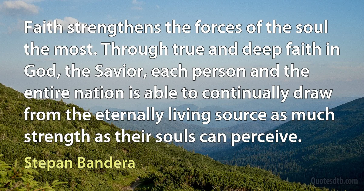 Faith strengthens the forces of the soul the most. Through true and deep faith in God, the Savior, each person and the entire nation is able to continually draw from the eternally living source as much strength as their souls can perceive. (Stepan Bandera)