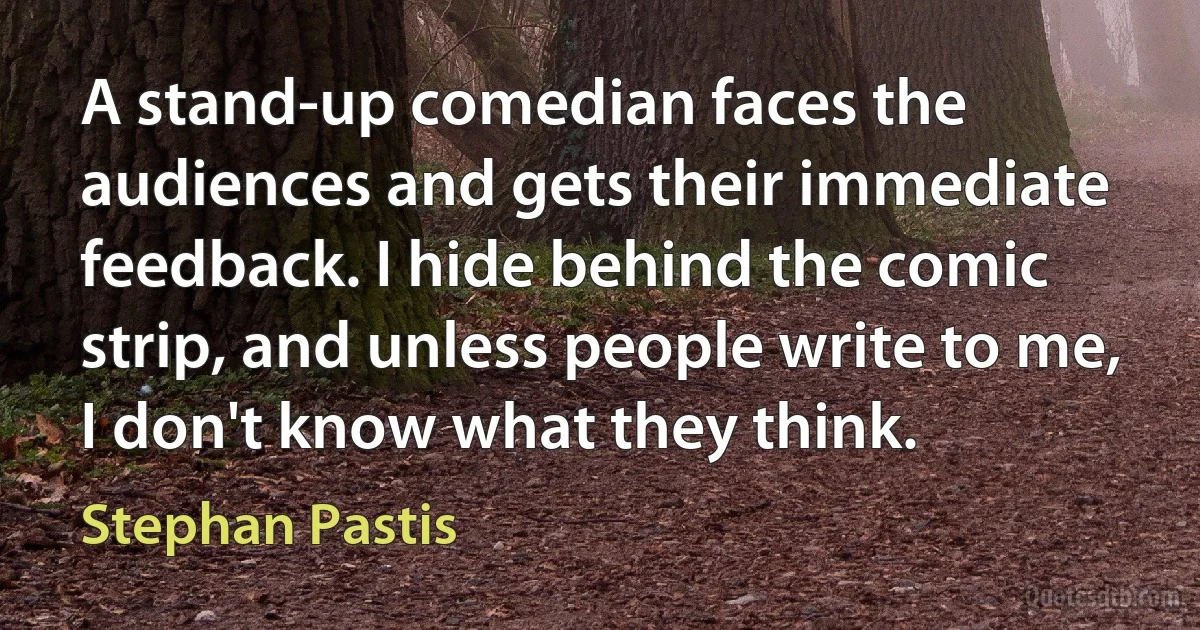 A stand-up comedian faces the audiences and gets their immediate feedback. I hide behind the comic strip, and unless people write to me, I don't know what they think. (Stephan Pastis)