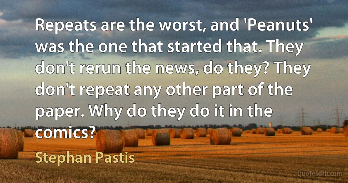 Repeats are the worst, and 'Peanuts' was the one that started that. They don't rerun the news, do they? They don't repeat any other part of the paper. Why do they do it in the comics? (Stephan Pastis)