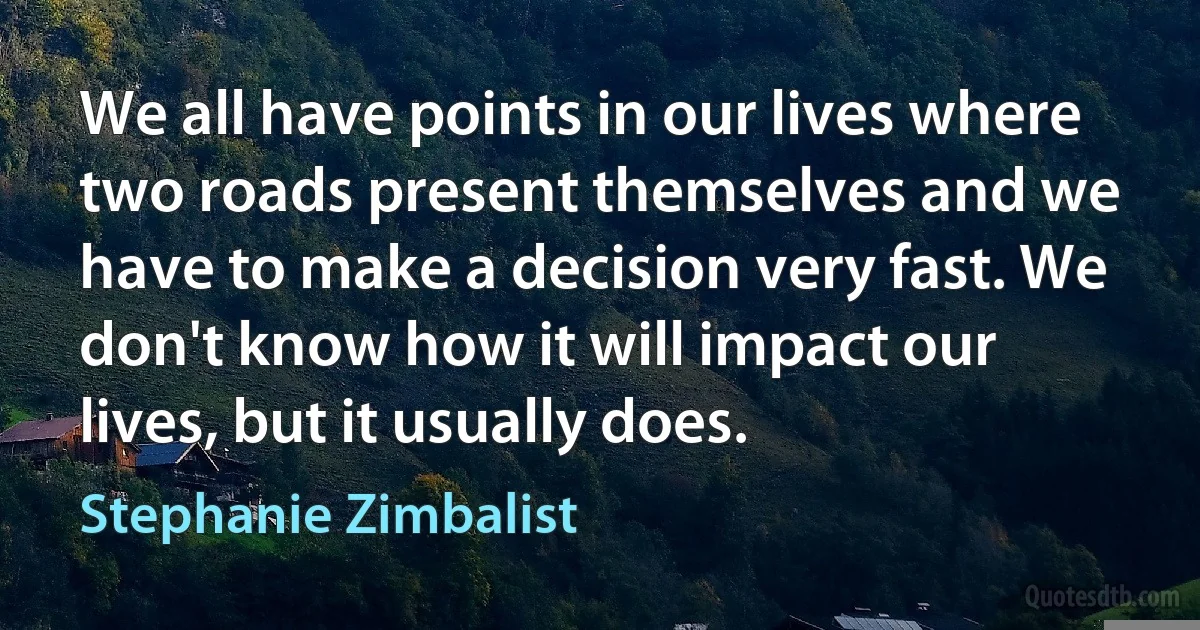 We all have points in our lives where two roads present themselves and we have to make a decision very fast. We don't know how it will impact our lives, but it usually does. (Stephanie Zimbalist)